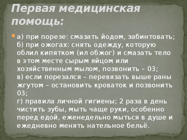 Первая медицинская помощь: а) при порезе: смазать йодом, забинтовать;  б) при ожогах: снять одежду, которую облил кипятком (ил обжог) и смазать тело в этом месте сырым яйцом или хозяйственным мылом, позвонить – 03;  в) если порезался – перевязать выше раны жгутом – остановить кроваток и позвонить 03;  г) правила личной гигиены; 2 раза в день чистить зубы, мыть чаще руки, особенно перед едой, еженедельно мыться в душе и ежедневно менять нательное бельё. 