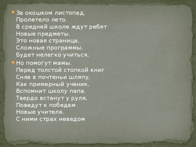 За окошком листопад,  Пролетело лето.  В средней школе ждут ребят  Новые предметы.  Это новая страница,  Сложные программы.  Будет нелегко учиться, Но помогут мамы.  Перед толстой стопкой книг  Сняв в почтеньи шляпу,  Как примерный ученик,  Вспомнит школу папа.  Твердо встанут у руля,  Поведут к победам  Новые учителя.  С ними страх неведом   