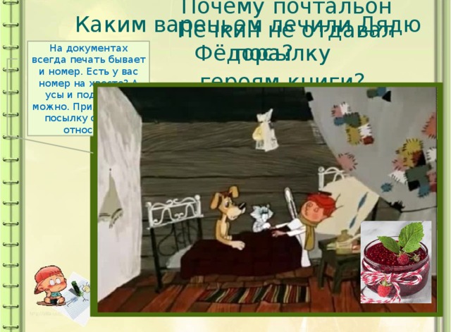 Каким вареньем лечили Дядю Фёдора?  Почему почтальон Печкин не отдавал посылку героям книги?  На документах всегда печать бывает и номер. Есть у вас номер на хвосте? А усы и подделать можно. Придётся мне посылку обратно относить. 