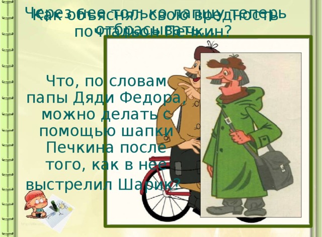 Как объяснял свою вредность почтальон Печкин? Через нее только лапшу теперь отбрасывать… Что, по словам папы Дяди Федора, можно делать с помощью шапки Печкина после того, как в нее выстрелил Шарик?  