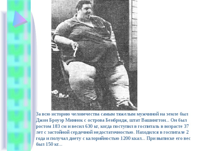 За всю историю человечества самым тяжелым мужчиной на земле был Джон Броуэр Миннок с острова Бенбридж, штат Вашингтон... Он был ростом 183 см и весил 630 кг, когда поступил в госпиталь в возрасте 37 лет с застойной сердечной недостаточностью. Находился в госпитале 2 года и получал диету с калорийностью 1200 ккал... При выписке его вес был 150 кг... 