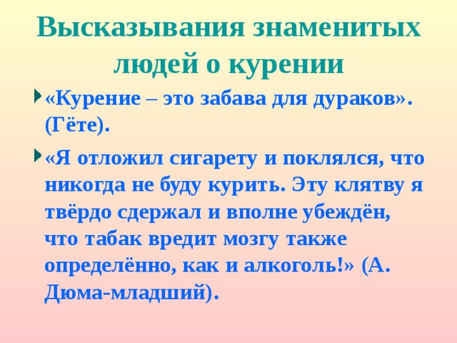 Высказывания знаменитых людей о курении «Курение – это забава для дураков». (Гёте). «Я отложил сигарету и поклялся, что никогда не буду курить. Эту клятву я твёрдо сдержал и вполне убеждён, что табак вредит мозгу также определённо, как и алкоголь!» (А. Дюма-младший). 
