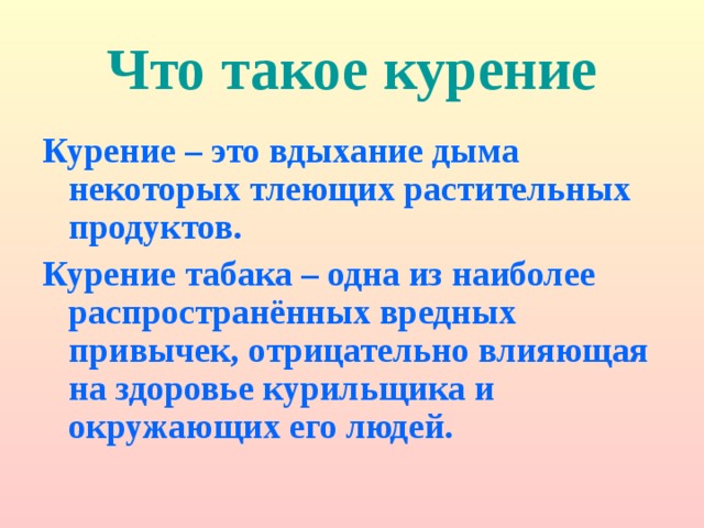 Что такое курение Курение – это вдыхание дыма некоторых тлеющих растительных продуктов. Курение табака – одна из наиболее распространённых вредных привычек, отрицательно влияющая на здоровье курильщика и окружающих его людей. 