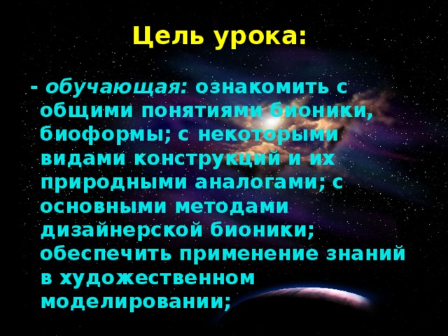 Цель урока: - обучающая: ознакомить с общими понятиями бионики, биоформы; с некоторыми видами конструкций и их природными аналогами; с основными методами дизайнерской бионики; обеспечить применение знаний в художественном моделировании;