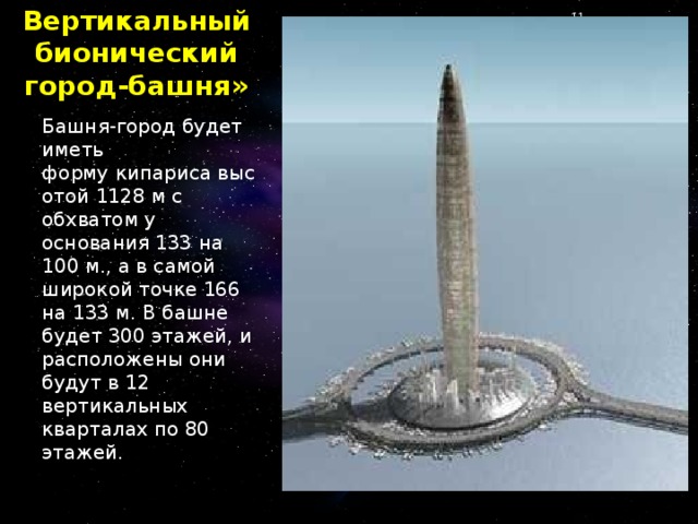 Вертикальный бионический город-башня» Башня-город будет иметь форму кипариса высотой 1128 м с обхватом у основания 133 на 100 м., а в самой широкой точке 166 на 133 м. В башне будет 300 этажей, и расположены они будут в 12 вертикальных кварталах по 80 этажей.