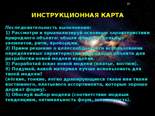 ИНСТРУКЦИОННАЯ КАРТА Последовательность выполнения: 1) Рассмотри и проанализируй основные характеристики природного объекта: общая форма отдельных элементов, ритм, пропорции. 2) Прими решение о целесообразности использования определенных характеристик природного объекта для разработки новой модели изделия. 3) Разработай эскиз новой модели (платье, костюм). 4) Подумай, какой материал лучше использовать для твоей модели? (лёгкие, тонкие, легко драпирующиеся ткани или ткани костюмного, платьевого ассортимента, которые хорошо держат форму ). 5) Обоснуй выбор модели (соответствие модным тенденциям, оптимальность форм, эстетичность).