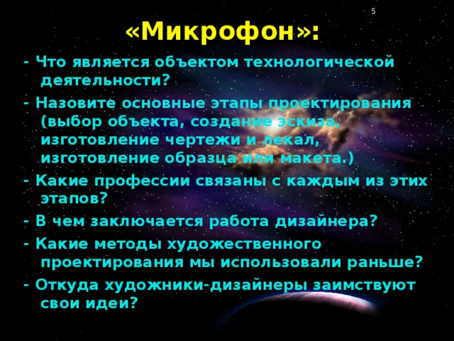 «Микрофон»: - Что является объектом технологической деятельности? - Назовите основные этапы проектирования (выбор объекта, создание эскиза, изготовление чертежи и лекал, изготовление образца или макета.) - Какие профессии связаны с каждым из этих этапов? - В чем заключается работа дизайнера? - Какие методы художественного проектирования мы использовали раньше? - Откуда художники-дизайнеры заимствуют свои идеи?