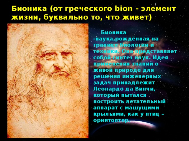 Бионика (от греческого bion - элемент жизни, буквально то, что живет) Бионика -наука,рождённая на границе биологии и техники. Она представляет собой синтез наук. Идея применения знаний о живой природе для решения инженерных задач принадлежит Леонардо да Винчи, который пытался построить летательный аппарат с машущими крыльями, как у птиц – орнитоптер.
