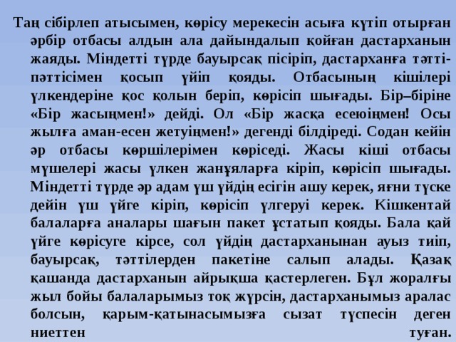 Таң сібірлеп атысымен, көрісу мерекесін асыға күтіп отырған әрбір отбасы алдын ала дайындалып қойған дастарханын жаяды. Міндетті түрде бауырсақ пісіріп, дастарханға тәтті-пәттісімен қосып үйіп қояды. Отбасының кішілері үлкендеріне қос қолын беріп, көрісіп шығады. Бір–біріне «Бір жасыңмен!» дейді. Ол «Бір жасқа есеюіңмен! Осы жылға аман-есен жетуіңмен!» дегенді білдіреді. Содан кейін әр отбасы көршілерімен көріседі. Жасы кіші отбасы мүшелері жасы үлкен жанұяларға кіріп, көрісіп шығады. Міндетті түрде әр адам үш үйдің есігін ашу керек, яғни түске дейін үш үйге кіріп, көрісіп үлгеруі керек. Кішкентай балаларға аналары шағын пакет ұстатып қояды. Бала қай үйге көрісуге кірсе, сол үйдің дастарханынан ауыз тиіп, бауырсақ, тәттілерден пакетіне салып алады. Қазақ қашанда дастарханын айрықша қастерлеген. Бұл жоралғы жыл бойы балаларымыз тоқ жүрсін, дастарханымыз аралас болсын, қарым-қатынасымызға сызат түспесін деген ниеттен туған.   