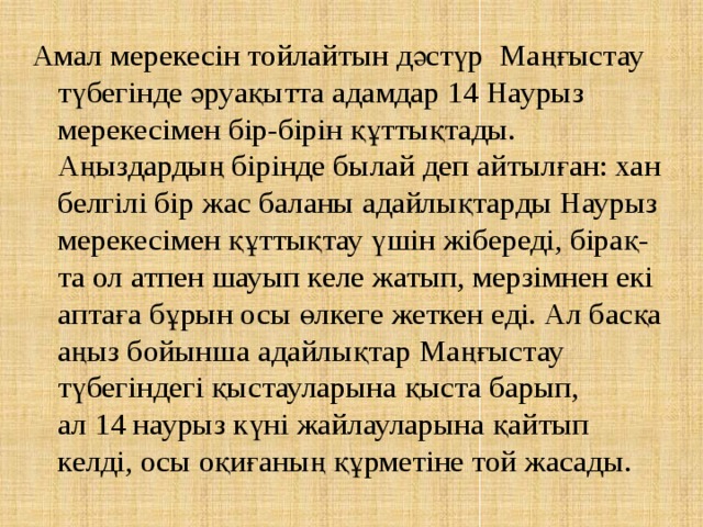 Амал мерекесін тойлайтын дәстүр  Маңғыстау түбегінде әруақытта адамдар 14 Наурыз мерекесімен бір-бірін құттықтады. Аңыздардың бірінде былай деп айтылған: хан белгілі бір жас баланы адайлықтарды Наурыз мерекесімен құттықтау үшін жібереді, бірақ-та ол атпен шауып келе жатып, мерзімнен екі аптаға бұрын осы өлкеге жеткен еді. Ал басқа аңыз бойынша адайлықтар Маңғыстау түбегіндегі қыстауларына қыста барып, ал 14 наурыз күні жайлауларына қайтып келді, осы оқиғаның құрметіне той жасады. 