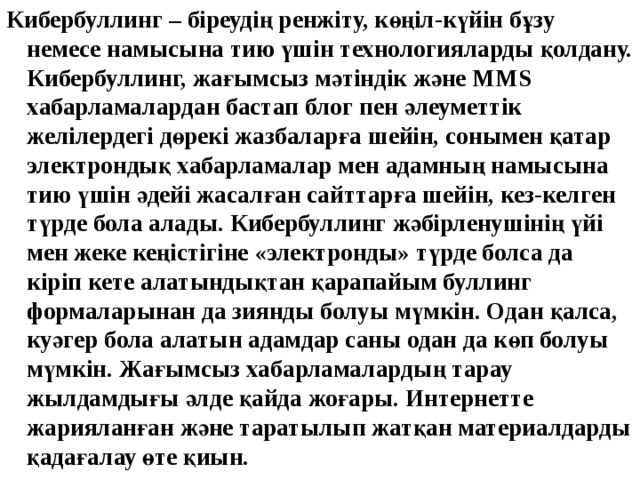 Кибербуллинг – біреудің ренжіту, көңіл-күйін бұзу немесе намысына тию үшін технологияларды қолдану. Кибербуллинг, жағымсыз мәтіндік және MMS хабарламалардан бастап блог пен әлеуметтік желілердегі дөрекі жазбаларға шейін, сонымен қатар электрондық хабарламалар мен адамның намысына тию үшін әдейі жасалған сайттарға шейін, кез-келген түрде бола алады. Кибербуллинг жәбірленушінің үйі мен жеке кеңістігіне «электронды» түрде болса да кіріп кете алатындықтан қарапайым буллинг формаларынан да зиянды болуы мүмкін. Одан қалса, куәгер бола алатын адамдар саны одан да көп болуы мүмкін. Жағымсыз хабарламалардың тарау жылдамдығы әлде қайда жоғары. Интернетте жарияланған және таратылып жатқан материалдарды қадағалау өте қиын. 