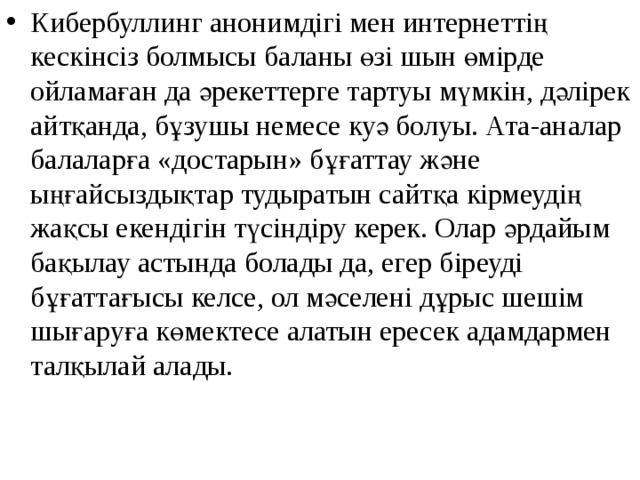 Кибербуллинг анонимдігі мен интернеттің кескінсіз болмысы баланы өзі шын өмірде ойламаған да әрекеттерге тартуы мүмкін, дәлірек айтқанда, бұзушы немесе куә болуы. Ата-аналар балаларға «достарын» бұғаттау және ыңғайсыздықтар тудыратын сайтқа кірмеудің жақсы екендігін түсіндіру керек. Олар әрдайым бақылау астында болады да, егер біреуді бұғаттағысы келсе, ол мәселені дұрыс шешім шығаруға көмектесе алатын ересек адамдармен талқылай алады. 