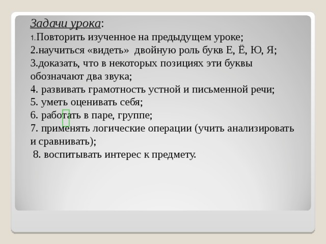 Задачи урока : 1. Повторить изученное на предыдущем уроке; 2.научиться «видеть» двойную роль букв Е, Ё, Ю, Я; 3.доказать, что в некоторых позициях эти буквы обозначают два звука; 4. развивать грамотность устной и письменной речи; 5. уметь оценивать себя; 6. работать в паре, группе; 7. применять логические операции (учить анализировать и сравнивать);  8. воспитывать интерес к предмету. 