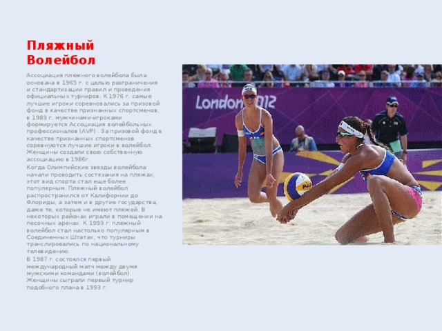 Пляжный Волейбол Ассоциация пляжного волейбола была основана в 1965 г. с целью разграничения и стандартизации правил и проведения официальных турниров. К 1976 г. самые лучшие игроки соревновались за призовой фонд в качестве признанных спортсменов, в 1983 г. мужчинами-игроками формируется Ассоциация волейбольных профессионалов (AVP) . За призовой фонд в качестве признанных спортсменов соревнуются лучшие игроки в волейбол. Женщины создали свою собственную ассоциацию в 1986г. Когда Олимпийские звезды волейбола начали проводить состязания на пляжах, этот вид спорта стал еще более популярным. Пляжный волейбол распространился от Калифорнии до Флориды, а затем и в другие государства, даже те, которые не имеют пляжей. В некоторых районах играли в помещении на песочных аренах. К 1993 г. пляжный волейбол стал настолько популярным в Соединенных Штатах, что турниры транслировались по национальному телевидению. В 1987 г. состоялся первый международный матч между двумя мужскими командами (волейбол). Женщины сыграли первый турнир подобного плана в 1993 г. 