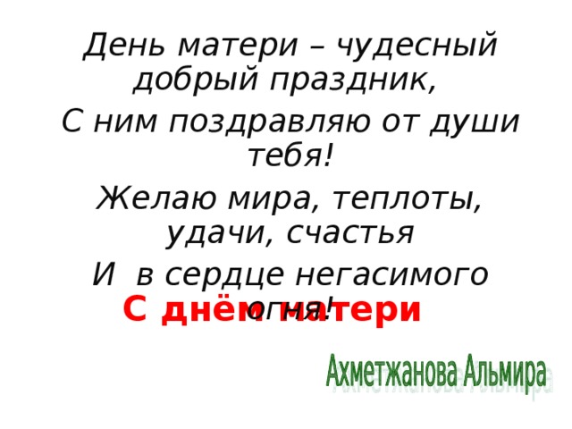 День матери – чудесный добрый праздник, С ним поздравляю от души тебя! Желаю мира, теплоты, удачи, счастья И в сердце негасимого огня!  С днём матери 