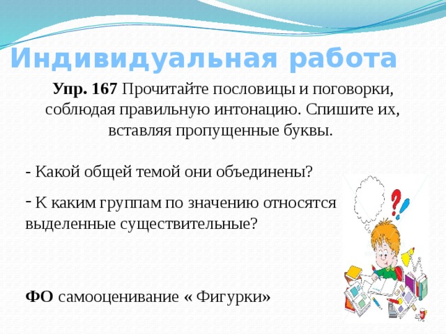 Индивидуальная работа Упр. 167 Прочитайте пословицы и поговорки, соблюдая правильную интонацию. Спишите их, вставляя пропущенные буквы. - Какой общей темой они объединены?  К каким группам по значению относятся выделенные существительные? ФО самооценивание « Фигурки»  