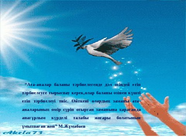 “ Ата-аналар баланы тәрбиелегенде дәл өзіндей етіп тәрбиелеуге тырыспау керек,олар баланы өзінен күшті етіп тәрбиелеуі тиіс. Өйткені олардың заманы ата-аналарының өмір сүріп отырған заманына қарағанда анағұрлым күрделі талабы жоғары болатынын ұмытпаған жөн” М.Жұмабаев