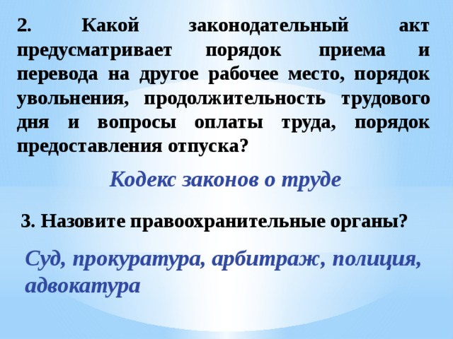 2. Какой законодательный акт предусматривает порядок  приема и перевода на другое рабочее место, порядок увольнения, продолжительность трудового дня и вопросы оплаты труда, порядок предоставления отпуска? Кодекс законов о труде 3. Назовите правоохранительные органы? Суд, прокуратура, арбитраж, полиция, адвокатура 