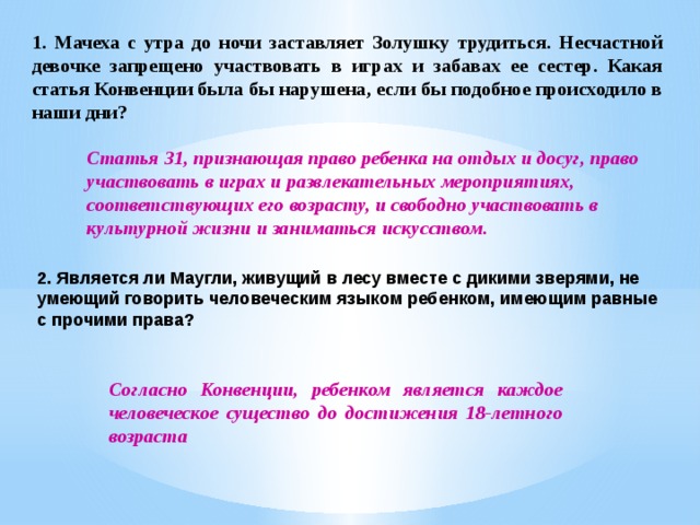 1. Мачеха с утра до ночи заставляет Золушку трудиться. Несчастной девочке запрещено участвовать в играх и забавах ее сестер. Какая статья Конвенции была бы нарушена, если бы подобное происходило в наши дни? Статья 31, признающая право ребенка на отдых и досуг, право участвовать в играх и развлекательных мероприятиях, соответствующих его возрасту, и свободно участвовать в культурной жизни и заниматься искусством. 2. Является ли Маугли, живущий в лесу вместе с дикими зверями, не умеющий говорить человеческим языком ребенком, имеющим равные с прочими права?  Согласно Конвенции, ребенком является каждое человеческое существо до достижения 18-летного возраста 