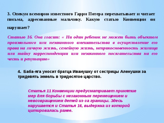 3.  Опекун всемирно известного Гарри Потера перехватывает и читает письма, адресованные мальчику. Какую статью Конвенции он нарушает?  Статью 16. Она гласит: « Ни один ребенок не может быть объектом произвольного или незаконного вмешательства в осуществление его права на личную жизнь, семейную жизнь, неприкосновенность жилища или тайну корреспонденции или незаконного посягательства на его честь и репутацию» 4.  Баба-яга уносит братца Иванушку от сестрицы Аленушки за тридевять земель в тридесятое царство. Статья 11 Конвенции предусматривает принятие мер для борьбы с незаконным перемещением и невозвращением детей из-за границы. Здесь нарушается и Статья 16, выдержка из которой цитировалась ранее. 