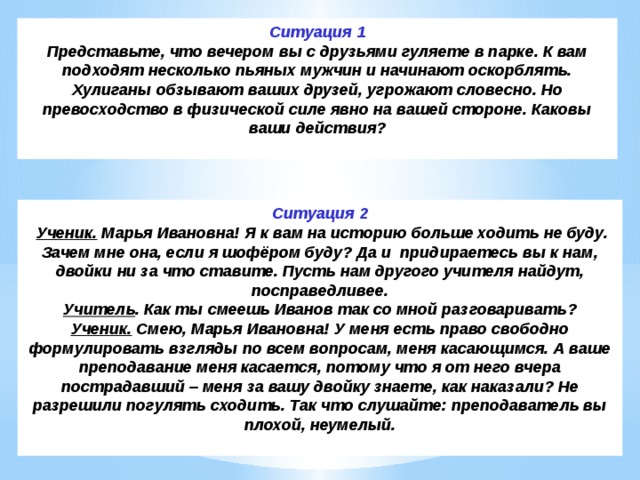 Ситуация 1 Представьте, что вечером вы с друзьями гуляете в парке. К вам подходят несколько пьяных мужчин и начинают оскорблять. Хулиганы обзывают ваших друзей, угрожают словесно. Но превосходство в физической силе явно на вашей стороне. Каковы ваши действия? Ситуация 2   Ученик.  Марья Ивановна! Я к вам на историю больше ходить не буду. Зачем мне она, если я шофёром буду? Да и  придираетесь вы к нам, двойки ни за что ставите. Пусть нам другого учителя найдут, посправедливее. Учитель . Как ты смеешь Иванов так со мной разговаривать? Ученик.  Смею, Марья Ивановна! У меня есть право свободно формулировать взгляды по всем вопросам, меня касающимся. А ваше преподавание меня касается, потому что я от него вчера пострадавший – меня за вашу двойку знаете, как наказали? Не разрешили погулять сходить. Так что слушайте: преподаватель вы плохой, неумелый. 