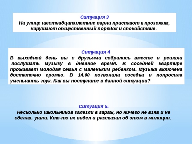 Ситуация 5.  Несколько школьников залезли в гараж, но ничего не взяв и не сделав, ушли. Кто-то их видел и рассказал об этом в милиции .    Ситуация 3 На улице шестнадцатилетние парни пристают к прохожим, нарушают общественный порядок и спокойствие .  Ситуация 4 В выходной день вы с друзьями собрались вместе и решили  послушать музыку в дневное время. В соседней квартире проживает молодая семья с маленьким ребенком. Музыка включена достаточно громко. В 14.00 позвонила соседка и попросила уменьшить звук. Как вы поступите в данной ситуации? 