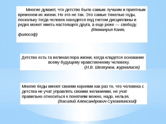 Многие думают, что детство было самым лучшим и приятным временем их жизни. Но это не так. Это самые тяжелые годы, поскольку тогда человек находится под гнетом дисциплины и редко может иметь настоящего друга, а еще реже — свободу.   (Иммануил Кант, философ) Детство есть та великая пора жизни, когда кладется основание  всему будущему нравственному человеку.   ( Н.В. Шелгунов, журналист) Многие беды имеют своими корнями как раз то, что человека с детства не учат управлять своими желаниями, не учат правильно относиться к понятиям можно, надо, нельзя.   (Василий Александрович Сухомлинский) 