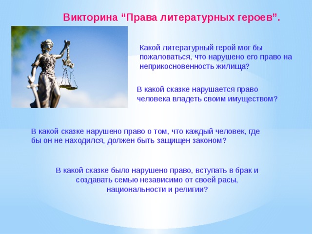 Викторина “Права литературных героев”.  Какой литературный герой мог бы пожаловаться, что нарушено его право на неприкосновенность жилища? В какой сказке нарушается право человека владеть своим имуществом?  В какой сказке нарушено право о том, что каждый человек, где бы он не находился, должен быть защищен законом?  В какой сказке было нарушено право, вступать в брак и создавать семью независимо от своей расы, национальности и религии? 