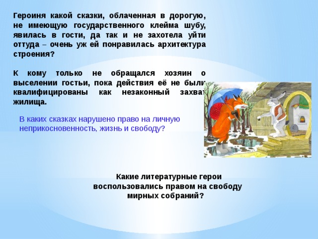 Героиня какой сказки, облаченная в дорогую, не имеющую государственного клейма шубу, явилась в гости, да так и не захотела уйти оттуда – очень уж ей понравилась архитектура строения?  К кому только не обращался хозяин о выселении гостьи, пока действия её не были квалифицированы как незаконный захват жилища.  В каких сказках нарушено право на личную неприкосновенность, жизнь и свободу?    Какие литературные герои воспользовались правом на свободу мирных собраний?    