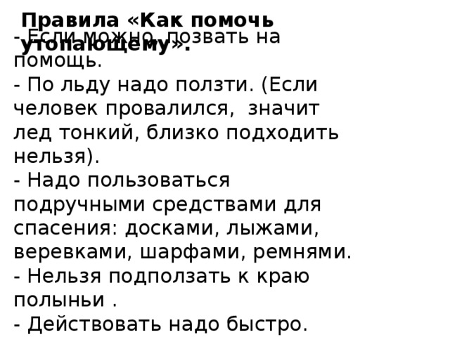 Правила «Как помочь утопающему». - Если можно, позвать на помощь.  - По льду надо ползти. (Если человек провалился, значит лед тонкий, близко подходить нельзя).  - Надо пользоваться подручными средствами для спасения: досками, лыжами, веревками, шарфами, ремнями.  - Нельзя подползать к краю полыньи .  - Действовать надо быстро. 