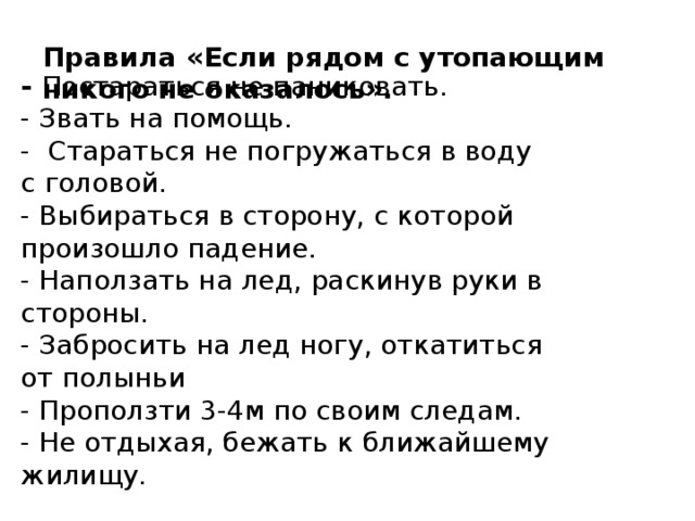   Правила «Если рядом с утопающим никого не оказалось».   - Постараться не паниковать.  - Звать на помощь.  - Стараться не погружаться в воду с головой.  - Выбираться в сторону, с которой произошло падение.  - Наползать на лед, раскинув руки в стороны.  - Забросить на лед ногу, откатиться от полыньи  - Проползти 3-4м по своим следам.  - Не отдыхая, бежать к ближайшему жилищу.    