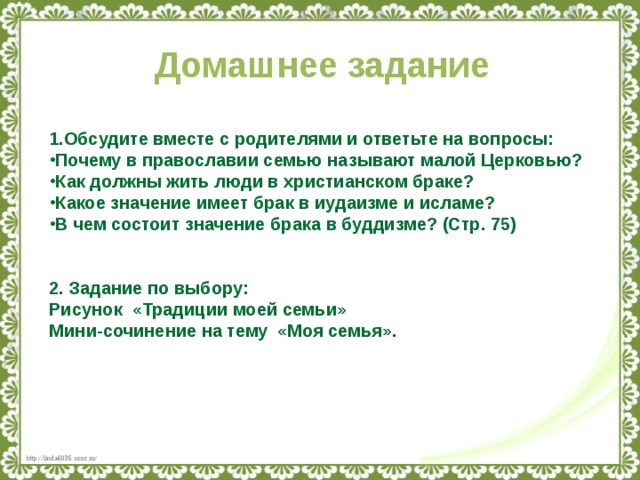 Домашнее задание  1.Обсудите вместе с родителями и ответьте на вопросы: Почему в православии семью называют малой Церковью? Как должны жить люди в христианском браке? Какое значение имеет брак в иудаизме и исламе? В чем состоит значение брака в буддизме? (Стр. 75)   2. Задание по выбору: Рисунок «Традиции моей семьи» Мини-сочинение на тему «Моя семья».      