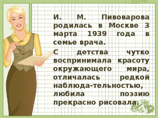 И. М. Пивоварова родилась в Москве 3 марта 1939 года в семье врача. С детства чутко воспринимала красоту окружающего мира, отличалась редкой наблюда-тельностью, любила поэзию прекрасно рисовала. 