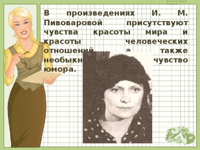 В  произведениях И. М. Пивоваровой присутствуют чувства красоты мира и красоты человеческих отношений, а также необыкновенное чувство юмора.   