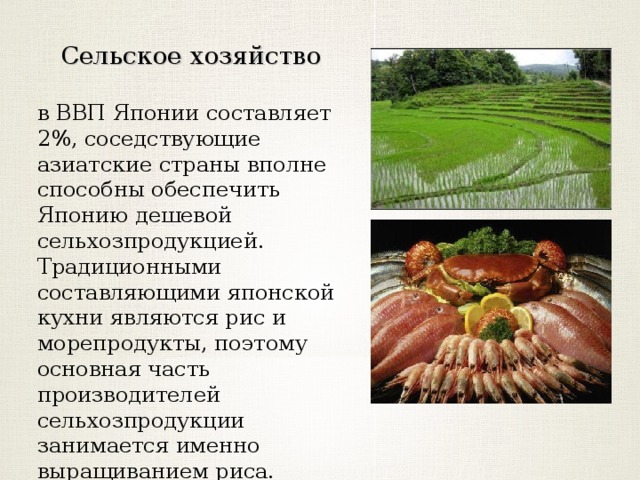 Сельское хозяйство в ВВП Японии составляет 2%, соседствующие азиатские страны вполне способны обеспечить Японию дешевой сельхозпродукцией. Традиционными составляющими японской кухни являются рис и морепродукты, поэтому основная часть производителей сельхозпродукции занимается именно выращиванием риса. 