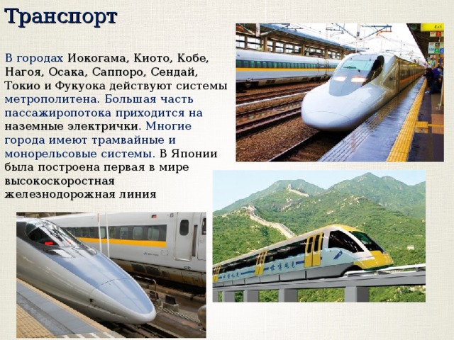 Транспорт В городах Иокогама, Киото, Кобе, Нагоя, Осака, Саппоро, Сендай, Токио и Фукуока действуют системы метрополитена. Большая часть пассажиропотока приходится на наземные электрички . Многие города имеют трамвайные и монорельсовые системы. В Японии была построена первая в мире высокоскоростная железнодорожная линия 