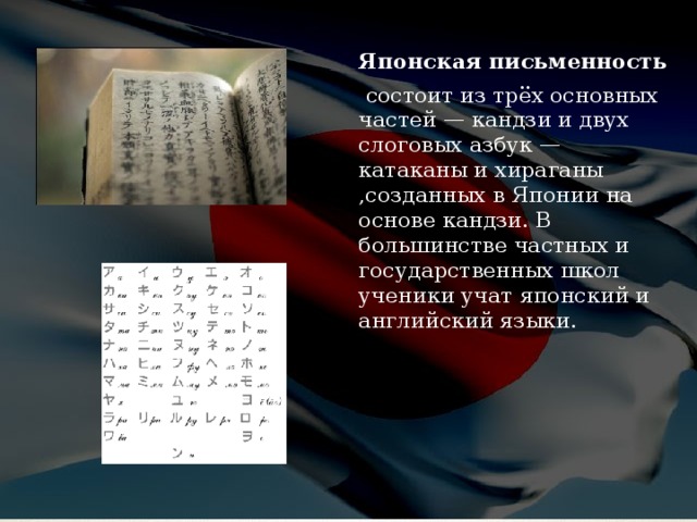Японская письменность  состоит из трёх основных частей — кандзи и двух слоговых азбук — катаканы и хираганы ,созданных в Японии на основе кандзи. В большинстве частных и государственных школ ученики учат японский и английский языки. 