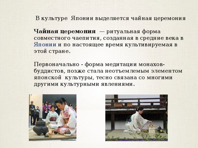 В культуре Японии выделяется чайная церемония Чайная церемония  — ритуальная форма совместного чаепития, созданная в средние века в Японии и по настоящее время культивируемая в этой стране. Первоначально - форма медитации монахов-буддистов, позже стала неотъемлемым элементом японской культуры, тесно связана со многими другими культурными явлениями. 