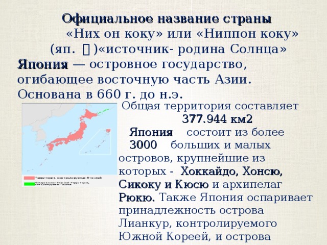Официальное название страны     «Них он коку» или «Ниппон коку»   (яп.  本 ) «источник - родина Солнца» Япония — островное государство, огибающее восточную часть Азии. Основана в 660 г. до н.э. Общая территория составляет 377.944 км2 Япония состоит из более   3000 больших и малых островов, крупнейшие из которых - Хоккайдо, Хонсю, Сикоку и Кюсю и архипелаг Рюкю.  Также Япония оспаривает принадлежность острова Лианкур, контролируемого Южной Кореей, и острова Шикотан (Россия) 