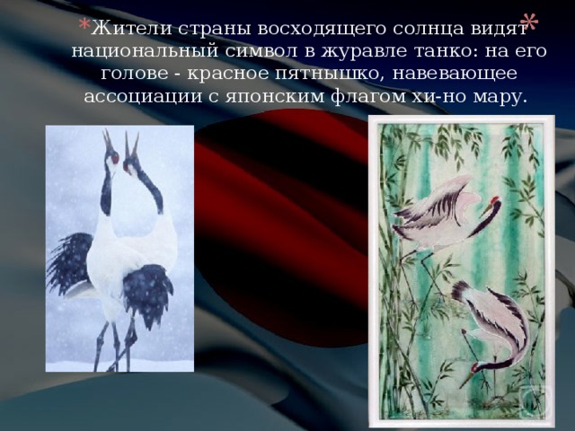 Жители страны восходящего солнца видят национальный символ в журавле танко: на его голове - красное пятнышко, навевающее ассоциации с японским флагом хи-но мару. 