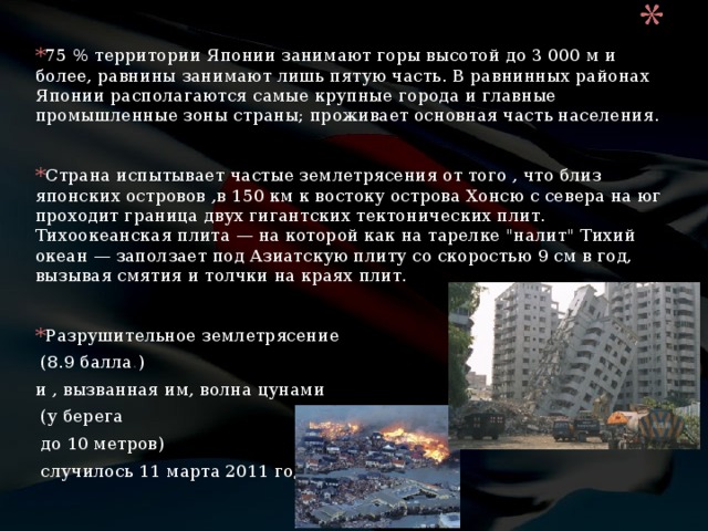 75 % территории Японии занимают горы высотой до 3 000 м и более, равнины занимают лишь пятую часть. В равнинных районах Японии располагаются самые крупные города и главные промышленные зоны страны; проживает основная часть населения.  Страна испытывает частые землетрясения от того , что близ японских островов ,в 150 км к востоку острова Хонсю с севера на юг проходит граница двух гигантских тектонических плит. Тихоокеанская плита — на которой как на тарелке 