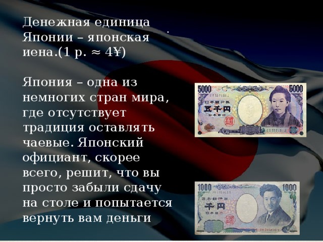 Денежная единица Японии – японская иена.(1 р. ≈ 4¥) Япония – одна из немногих стран мира, где отсутствует традиция оставлять чаевые. Японский официант, скорее всего, решит, что вы просто забыли сдачу на столе и попытается вернуть вам деньги . 