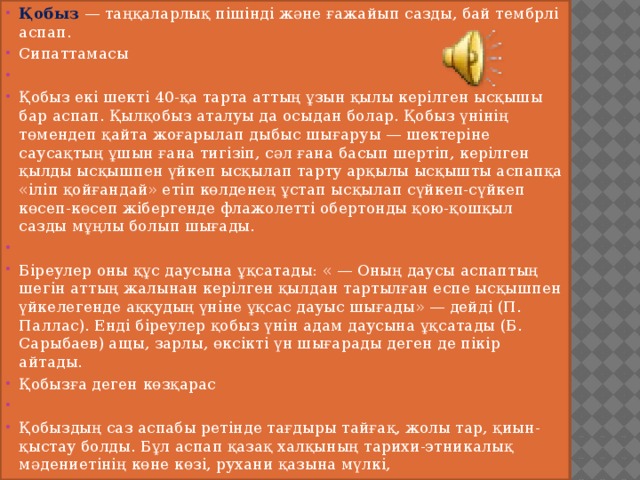 Қобыз — таңқаларлық пішінді және ғажайып сазды, бай тембрлі аспап. Сипаттамасы   Қобыз екі шекті 40-қа тарта аттың ұзын қылы керілген ысқышы бар аспап. Қылқобыз аталуы да осыдан болар. Қобыз үнінің төмендеп қайта жоғарылап дыбыс шығаруы — шектеріне саусақтың ұшын ғана тигізіп, сәл ғана басып шертіп, керілген қылды ысқышпен үйкеп ысқылап тарту арқылы ысқышты аспапқа «іліп қойғандай» етіп көлденең ұстап ысқылап сүйкеп-сүйкеп көсеп-көсеп жібергенде флажолетті обертонды қою-қошқыл сазды мұңлы болып шығады.   Біреулер оны құс даусына ұқсатады: « — Оның даусы аспаптың шегін аттың жалынан керілген қылдан тартылған еспе ысқышпен үйкелегенде аққудың үніне ұқсас дауыс шығады» — дейді (П. Паллас). Енді біреулер қобыз үнін адам даусына ұқсатады (Б. Сарыбаев) ащы, зарлы, өксікті үн шығарады деген де пікір айтады. Қобызға деген көзқарас   Қобыздың саз аспабы ретінде тағдыры тайғақ, жолы тар, қиын-қыстау болды. Бұл аспап қазақ халқының тарихи-этникалық мәдениетінің көне көзі, рухани қазына мүлкі, 