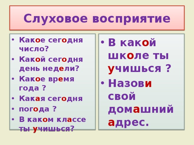 Слуховое восприятие Как о е сег о дня число? Как о й сег о дня день нед е ли? Как о е вр е мя года ? Как а я сег о дня пог о да ? В как о м кл а ссе ты у чишься? В как о й шк о ле ты у чишься ? Назов и свой дом а шний а дрес. 