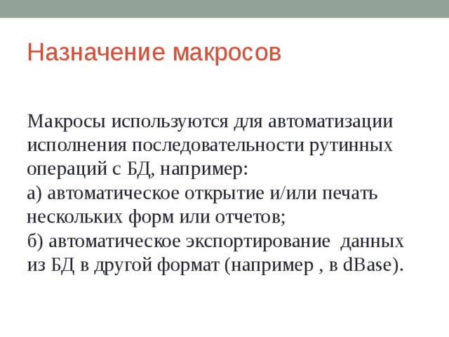 Назначение макросов Макросы используются для автоматизации исполнения последовательности рутинных операций с БД, например: а)  автоматическое открытие и/или печать нескольких форм или отчетов; б)  автоматическое экспортирование данных из БД в другой формат (например , в dBase ). 
