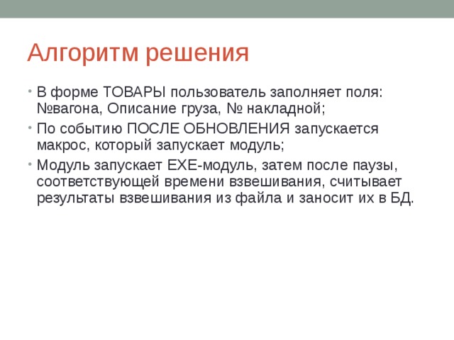 Алгоритм решения В форме ТОВАРЫ пользователь заполняет поля: №вагона, Описание груза, № накладной; По событию ПОСЛЕ ОБНОВЛЕНИЯ запускается макрос, который запускает модуль; Модуль запускает EXE- модуль, затем после паузы, соответствующей времени взвешивания, считывает результаты взвешивания из файла и заносит их в БД. 