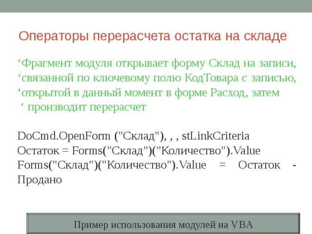 Операторы перерасчета остатка на складе ‘ Фрагмент модуля открывает форму Склад на записи, ‘ связанной по  ключевому полю КодТовара с записью, ‘ открытой в данный момент  в форме Расход , затем  ‘ производит перерасчет DoCmd.OpenForm (