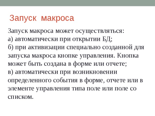 Запуск макроса Запуск макроса может осуществляться: а)  автоматически при открытии БД; б)  при активизации специально созданной для запуска макроса кнопке управления. Кнопка может быть создана в форме или отчете; в)  автоматически при возникновении определенного события в форме, отчете или в элементе управления типа поле или поле со списком. 