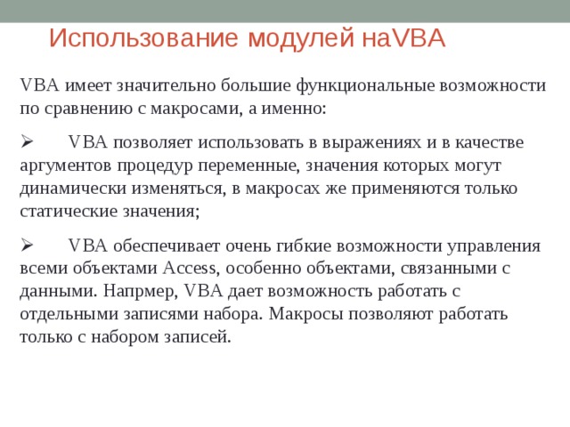 Использование модулей  на VBA VBA имеет значительно большие функциональные возможности по сравнению с макросами, а именно:         VBA позволяет использовать в выражениях и в качестве аргументов процедур переменные, значения которых могут динамически изменяться, в макросах же применяются только статические значения;         VBA обеспечивает очень гибкие возможности управления всеми объектами Access , особенно объектами, связанными с данными. Напрмер, VBA дает возможность работать с отдельными записями набора. Макросы позволяют работать только с набором записей. 
