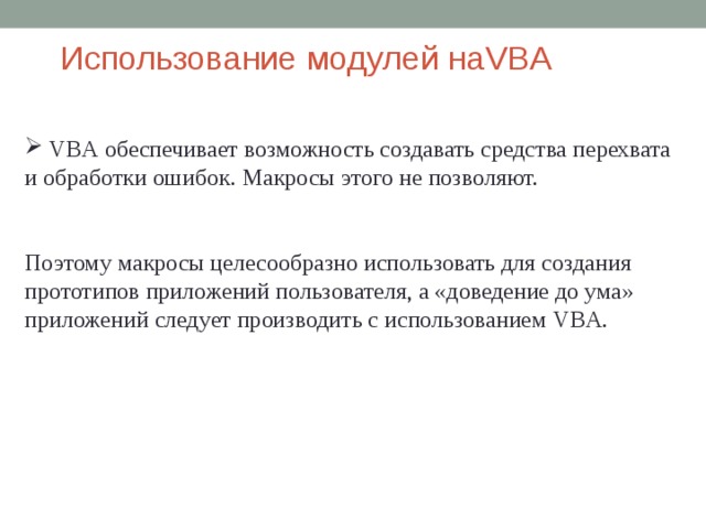 Использование модулей  на VBA  VBA обеспечивает возможность создавать средства перехвата и обработки ошибок. Макросы этого не позволяют. Поэтому макросы целесообразно использовать для создания прототипов приложений пользователя, а «доведение до ума» приложений следует производить с использованием VBA . 